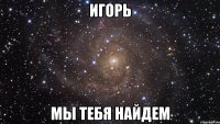 игорь мы тебя найдем