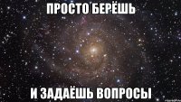 просто берёшь и задаёшь вопросы