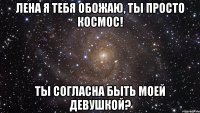 лена я тебя обожаю, ты просто космос! ты согласна быть моей девушкой?