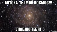 антоха, ты мой космос!!! люблю тебя!