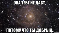 она тебе не даст, потому что ты добрый.