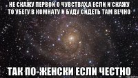 не скажу первой о чувствах,а если и скажу то убегу в комнату и буду сидеть там вечно так по-женски если честно