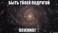 быть твоей подругой охуенно)***