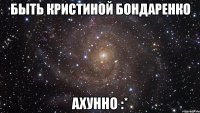 быть кристиной бондаренко ахунно :*