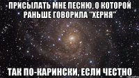 присылать мне песню, о которой раньше говорила "херня" так по-карински, если честно
