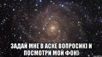  задай мне в аске вопросик) и посмотри мой фон)