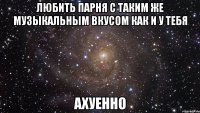 любить парня с таким же музыкальным вкусом как и у тебя ахуенно