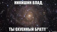 никишин влад, ты охуенный брат!!**
