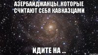 азербайджанцы, которые считают себя кавказцами идите на ...