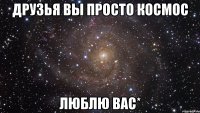 друзья вы просто космос люблю вас*