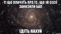 ті що плачуть про те , що 1й сесії занизили бал ідіть нахуй