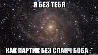 я без тебя как партик без спанч боба :*