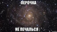 лерочка не печалься : *