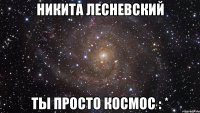 никита лесневский ты просто космос : *