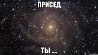 присед ты ....