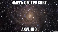 иметь сестру вику ахуенно