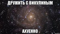 дружить с викулиным ахуенно