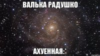 валька радушко ахуенная:*