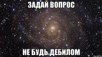 задай вопрос не будь дебилом