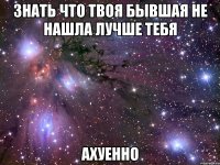 знать что твоя бывшая не нашла лучше тебя ахуенно