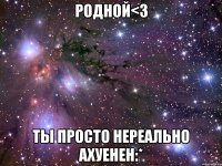 родной<3 ты просто нереально ахуенен:*