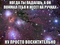 когда ты падаешь, а он поймал тебя и несет на ручках ну просто восхитительно