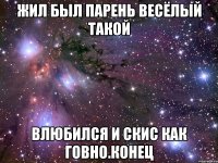 жил был парень весёлый такой влюбился и скис как говно.конец