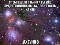 у тебя еще нет тачки а ты уже представляешь как будешь тусить на ней ..ахеунно