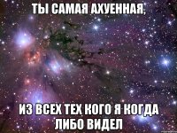 ты самая ахуенная, из всех тех кого я когда либо видел