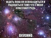 ждать пока он освободиться и радоваться тому что у меня классная грудь охуенно