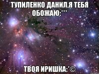 тупиленко данил,я тебя обожаю:*** твоя иришка:*©