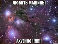 любить машины ахуенно !!!