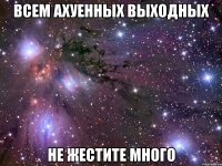 всем аxуенныx выxодныx не жестите много