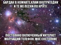 бардак в комнате.хлам внутри.одни и те же песни по кругу. постоянно включенный интернет молчащий телефон. моё состояние .©