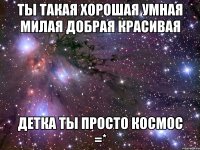 ты такая хорошая умная милая добрая красивая детка ты просто космос =*