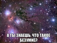  а ты знаешь, что такое безумие?