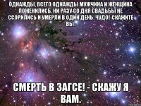 однажды, всего однажды мужчина и женщина поженились, ни разу со дня свадьбы не ссорились и умерли в один день. чудо!-скажите вы. смерть в загсе! - скажу я вам.