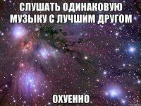 слушать одинаковую музыку с лучшим другом охуенно