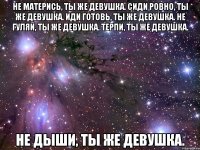 не матерись, ты же девушка. сиди ровно, ты же девушка. иди готовь, ты же девушка. не гуляй, ты же девушка. терпи, ты же девушка. не дыши, ты же девушка.