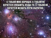 с тобой мне хорошо, с тобой не хочется спешить куда-то, с тобой не хочется искать пути обратно. 