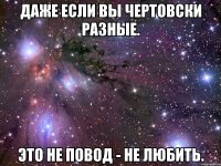 даже если вы чертовски разные. это не повод - не любить.