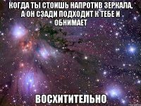 когда ты стоишь напротив зеркала, а он сзади подходит к тебе и обнимает восхитительно