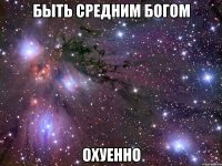 быть средним богом охуенно