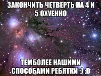 закончить четверть на 4 и 5 охуенно темболее нашими способами ребятки ;) :d