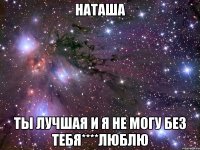 наташа ты лучшая и я не могу без тебя****люблю