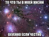 то что ты в моей жизни охуенно если честно