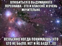 влюбиться в выдуманного персонажа - это и классно, и очень мучительно. особенно когда понимаешь, что его не было, нет и не будет...(((