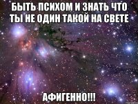 быть психом и знать что ты не один такой на свете афигенно!!!