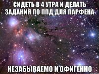 сидеть в 4 утра и делать задания по ппд для парфена незабываемо и офигенно