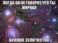 когда он не говорит,что ты жирная ахуенно ,если честно